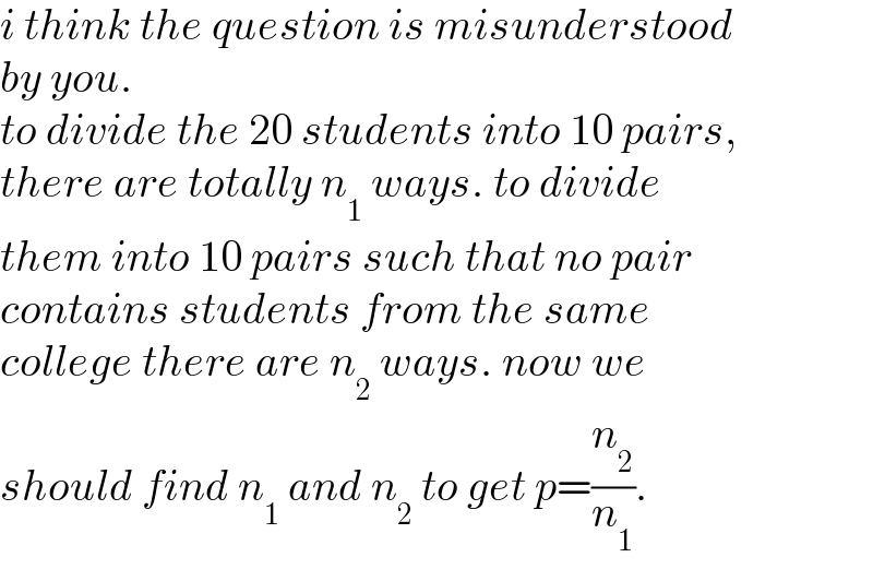 i think the question is misunderstood  by you.  to divide the 20 students into 10 pairs,  there are totally n_1  ways. to divide  them into 10 pairs such that no pair   contains students from the same  college there are n_2  ways. now we  should find n_1  and n_2  to get p=(n_2 /n_1 ).  