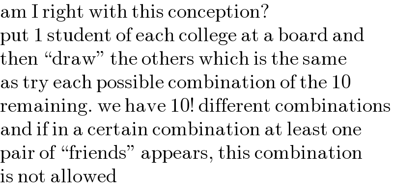 am I right with this conception?  put 1 student of each college at a board and  then “draw” the others which is the same  as try each possible combination of the 10  remaining. we have 10! different combinations  and if in a certain combination at least one  pair of “friends” appears, this combination  is not allowed  
