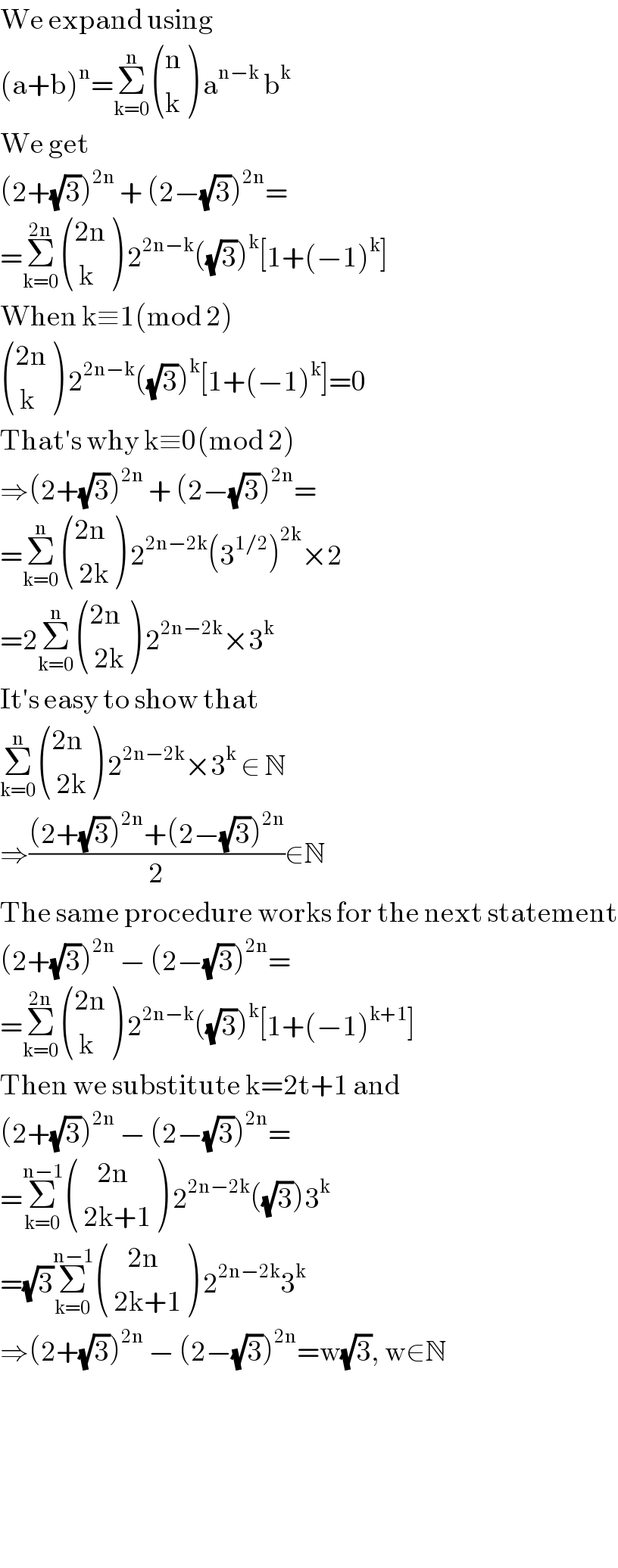 We expand using  (a+b)^n =Σ_(k=0) ^n  ((n),(k) ) a^(n−k)  b^k   We get  (2+(√3))^(2n)  + (2−(√3))^(2n) =  =Σ_(k=0) ^(2n)  (((2n)),(( k)) ) 2^(2n−k) ((√3))^k [1+(−1)^k ]  When k≡1(mod 2)   (((2n)),(( k)) ) 2^(2n−k) ((√3))^k [1+(−1)^k ]=0  That′s why k≡0(mod 2)   ⇒(2+(√3))^(2n)  + (2−(√3))^(2n) =  =Σ_(k=0) ^n  (((2n)),(( 2k)) ) 2^(2n−2k) (3^(1/2) )^(2k) ×2  =2Σ_(k=0) ^n  (((2n)),(( 2k)) ) 2^(2n−2k) ×3^k   It′s easy to show that   Σ_(k=0) ^n  (((2n)),(( 2k)) ) 2^(2n−2k) ×3^k  ∈ N  ⇒(((2+(√3))^(2n) +(2−(√3))^(2n) )/2)∈N  The same procedure works for the next statement  (2+(√3))^(2n)  − (2−(√3))^(2n) =  =Σ_(k=0) ^(2n)  (((2n)),(( k)) ) 2^(2n−k) ((√3))^k [1+(−1)^(k+1) ]  Then we substitute k=2t+1 and  (2+(√3))^(2n)  − (2−(√3))^(2n) =  =Σ_(k=0) ^(n−1)  (((    2n)),(( 2k+1)) ) 2^(2n−2k) ((√3))3^k   =(√3)Σ_(k=0) ^(n−1)  (((    2n)),(( 2k+1)) ) 2^(2n−2k) 3^k   ⇒(2+(√3))^(2n)  − (2−(√3))^(2n) =w(√3), w∈N          