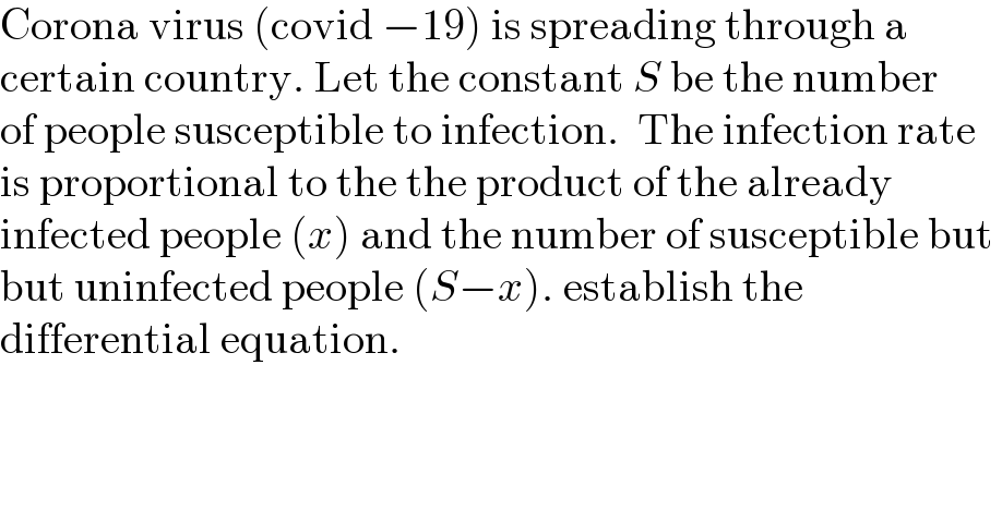 Corona virus (covid −19) is spreading through a  certain country. Let the constant S be the number  of people susceptible to infection.  The infection rate  is proportional to the the product of the already  infected people (x) and the number of susceptible but   but uninfected people (S−x). establish the   differential equation.  