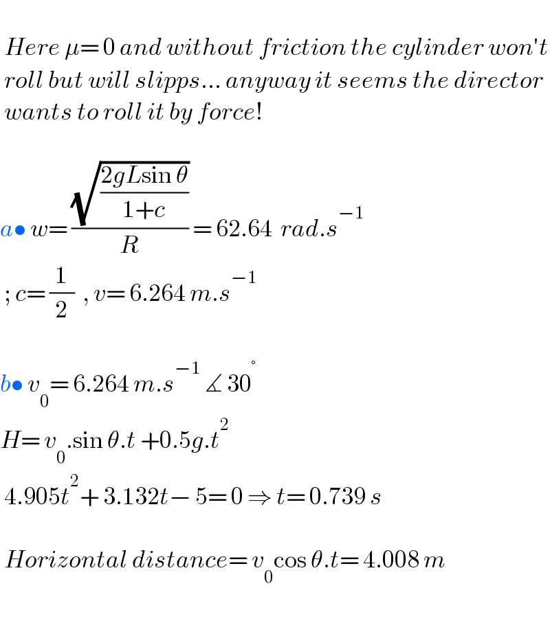    Here μ= 0 and without friction the cylinder won′t   roll but will slipps... anyway it seems the director   wants to roll it by force!    a• w= ((√((2gLsin θ)/(1+c)))/R) = 62.64  rad.s^(−1)    ; c= (1/2)  , v= 6.264 m.s^(−1)     b• v_0 = 6.264 m.s^(−1)  ∡ 30^°   H= v_0 .sin θ.t +0.5g.t^2    4.905t^2 + 3.132t− 5= 0 ⇒ t= 0.739 s     Horizontal distance= v_0 cos θ.t= 4.008 m    