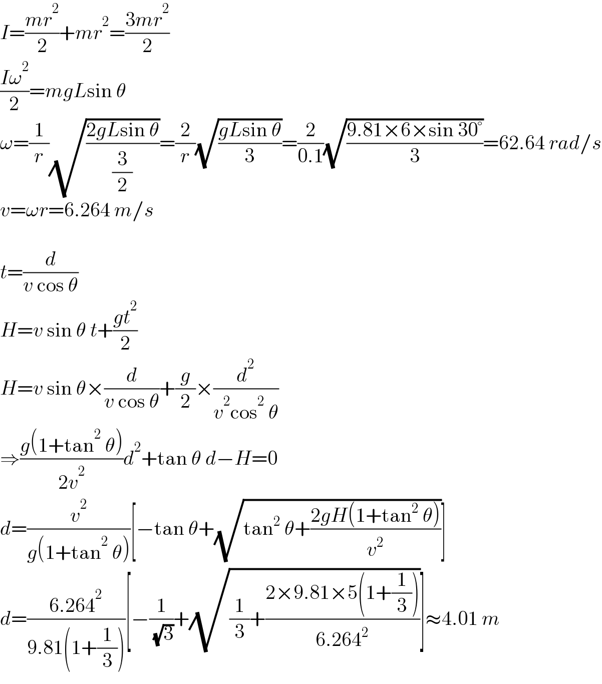 I=((mr^2 )/2)+mr^2 =((3mr^2 )/2)  ((Iω^2 )/2)=mgLsin θ  ω=(1/r)(√((2gLsin θ)/(3/2)))=(2/r)(√((gLsin θ)/3))=(2/(0.1))(√((9.81×6×sin 30°)/3))=62.64 rad/s  v=ωr=6.264 m/s    t=(d/(v cos θ))  H=v sin θ t+((gt^2 )/2)  H=v sin θ×(d/(v cos θ))+(g/2)×(d^2 /(v^2 cos^2  θ))  ⇒((g(1+tan^2  θ))/(2v^2 ))d^2 +tan θ d−H=0  d=(v^2 /(g(1+tan^2  θ)))[−tan θ+(√(tan^2  θ+((2gH(1+tan^2  θ))/v^2 )))]  d=((6.264^2 )/(9.81(1+(1/3))))[−(1/( (√3)))+(√((1/3)+((2×9.81×5(1+(1/3)))/(6.264^2 ))))]≈4.01 m  