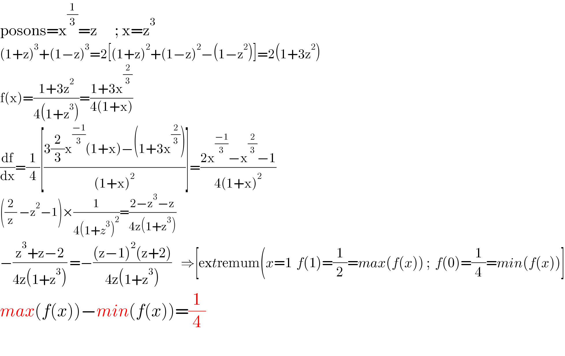 posons=x^(1/3) =z      ; x=z^3   (1+z)^3 +(1−z)^3 =2[(1+z)^2 +(1−z)^2 −(1−z^2 )]=2(1+3z^2 )  f(x)=((1+3z^2 )/(4(1+z^3 )))=((1+3x^(2/3) )/(4(1+x)))  (df/dx)=(1/4)[((3(2/3)x^((−1)/3) (1+x)−(1+3x^(2/3) ))/((1+x)^2 ))]=((2x^((−1)/3) −x^(2/3) −1)/(4(1+x)^2 ))  ((2/z) −z^2 −1)×(1/(4(1+z^3 )^2 ))=((2−z^3 −z)/(4z(1+z^3 )))  −((z^3 +z−2)/(4z(1+z^3 ))) =−(((z−1)^2 (z+2))/(4z(1+z^3 )))    ⇒[extremum(x=1  f(1)=(1/2)=max(f(x)) ;  f(0)=(1/4)=min(f(x))]  max(f(x))−min(f(x))=(1/4)    