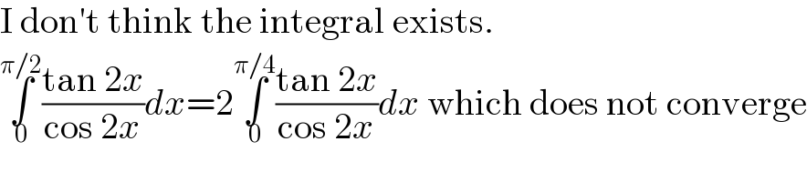 I don′t think the integral exists.  ∫_0 ^(π/2) ((tan 2x)/(cos 2x))dx=2∫_0 ^(π/4) ((tan 2x)/(cos 2x))dx which does not converge  
