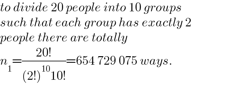 to divide 20 people into 10 groups  such that each group has exactly 2  people there are totally  n_1 =((20!)/((2!)^(10) 10!))=654 729 075 ways.  