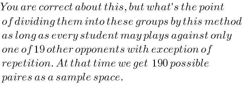 You are correct about this, but what′s the point   of dividing them into these groups by this method   as long as every student may plays against only   one of 19 other opponents with exception of   repetition. At that time we get  190 possible   paires as a sample space.    