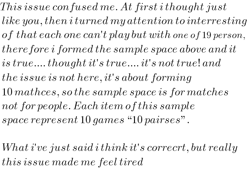 This issue confused me. At first i thought just   like you, then i turned my attention to interresting   of  that each one can′t play but with one of 19 person,   therefore i formed the sample space above and it   is true.... thought it′s true.... it′s not true! and   the issue is not here, it′s about forming   10 mathces, so the sample space is for matches   not for people. Each item of this sample   space represent 10 games “10 pairses”.     What i′ve just said i think it′s correcrt, but really   this issue made me feel tired  