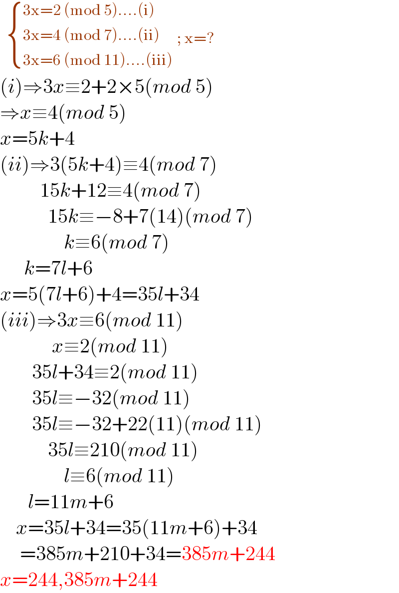    { ((3x=2 (mod 5)....(i))),((3x=4 (mod 7)....(ii) )),((3x=6 (mod 11)....(iii))) :} ; x=?  (i)⇒3x≡2+2×5(mod 5)  ⇒x≡4(mod 5)  x=5k+4  (ii)⇒3(5k+4)≡4(mod 7)            15k+12≡4(mod 7)              15k≡−8+7(14)(mod 7)                  k≡6(mod 7)        k=7l+6  x=5(7l+6)+4=35l+34  (iii)⇒3x≡6(mod 11)               x≡2(mod 11)          35l+34≡2(mod 11)          35l≡−32(mod 11)          35l≡−32+22(11)(mod 11)              35l≡210(mod 11)                  l≡6(mod 11)         l=11m+6      x=35l+34=35(11m+6)+34       =385m+210+34=385m+244  x=244,385m+244  