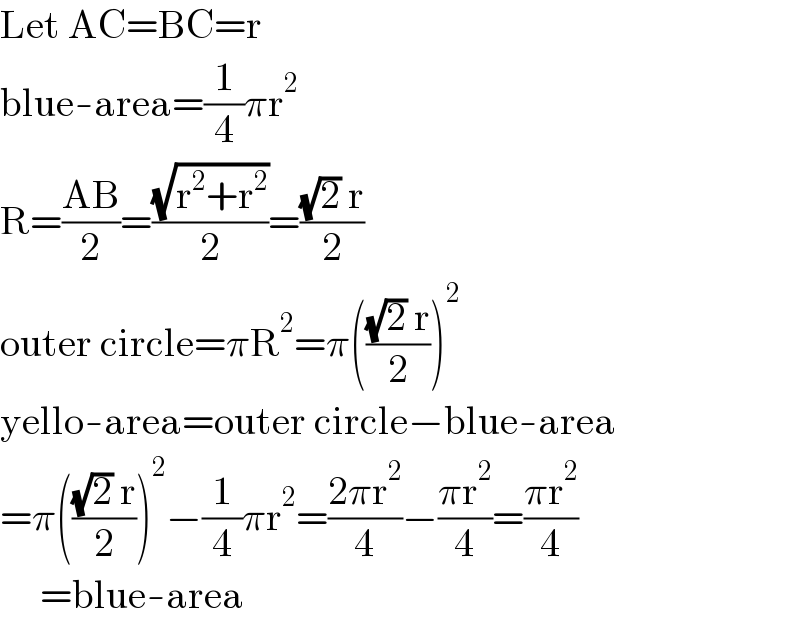 Let AC=BC=r  blue-area=(1/4)πr^2   R=((AB)/2)=((√(r^2 +r^2 ))/2)=(((√2) r)/2)  outer circle=πR^2 =π((((√2) r)/2))^2   yello-area=outer circle−blue-area  =π((((√2) r)/2))^2 −(1/4)πr^2 =((2πr^2 )/4)−((πr^2 )/4)=((πr^2 )/4)       =blue-area  