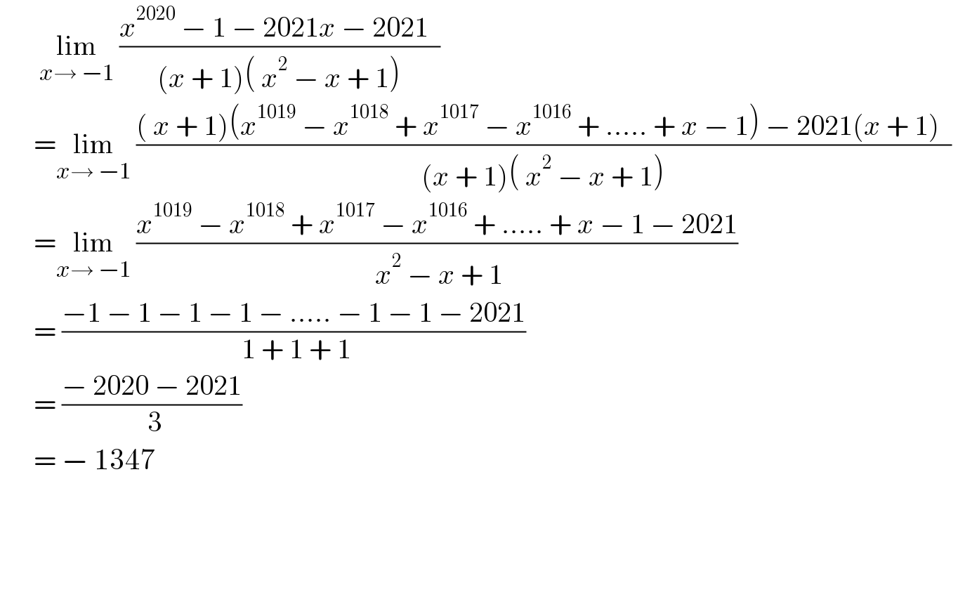        lim_(x→ −1)  ((x^(2020)  − 1 − 2021x − 2021  )/((x + 1)( x^2  − x + 1)))        =lim_(x→ −1)  ((( x + 1)(x^(1019)  − x^(1018)  + x^(1017)  − x^(1016)  + ..... + x − 1) − 2021(x + 1)  )/((x + 1)( x^2  − x + 1)))         =lim_(x→ −1)  ((x^(1019)  − x^(1018)  + x^(1017)  − x^(1016)  + ..... + x − 1 − 2021)/( x^2  − x + 1))         = ((−1 − 1 − 1 − 1 − ..... − 1 − 1 − 2021)/( 1 + 1 + 1))         = ((− 2020 − 2021)/( 3))         = − 1347        