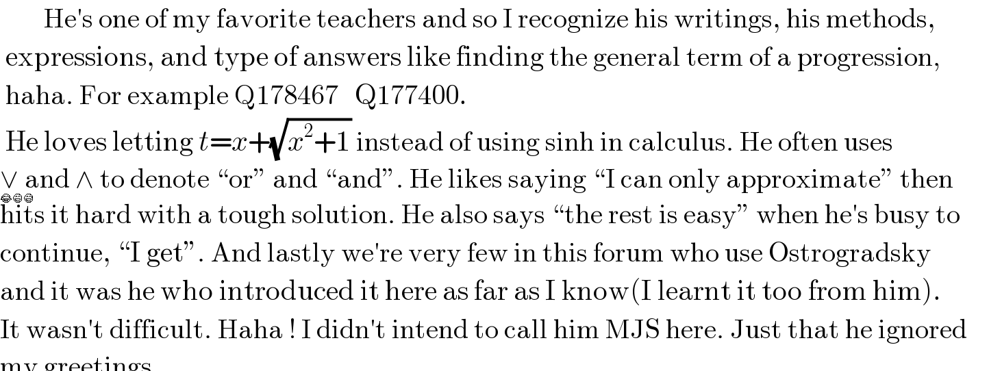         He′s one of my favorite teachers and so I recognize his writings, his methods,   expressions, and type of answers like finding the general term of a progression,   haha. For example Q178467   Q177400.   He loves letting t=x+(√(x^2 +1)) instead of using sinh in calculus. He often uses  ∨ and ∧ to denote “or” and “and”. He likes saying “I can only approximate” then  hits it hard with a tough solution. He also says “the rest is easy” when he′s busy to  continue, “I get”. And lastly we′re very few in this forum who use Ostrogradsky  and it was he who introduced it here as far as I know(I learnt it too from him).   It wasn′t difficult. Haha ! I didn′t intend to call him MJS here. Just that he ignored      my greetings.  😂😄😅  