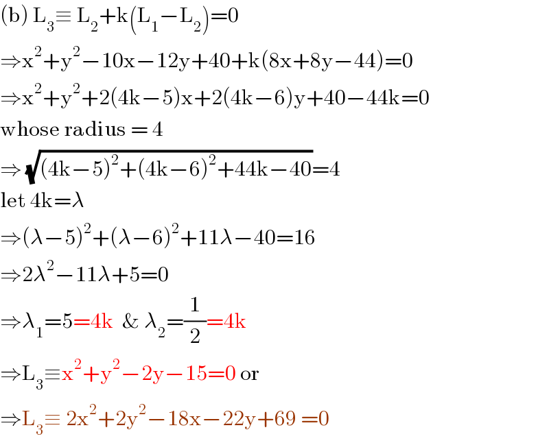 (b) L_3 ≡ L_2 +k(L_1 −L_2 )=0  ⇒x^2 +y^2 −10x−12y+40+k(8x+8y−44)=0  ⇒x^2 +y^2 +2(4k−5)x+2(4k−6)y+40−44k=0  whose radius = 4  ⇒ (√((4k−5)^2 +(4k−6)^2 +44k−40))=4  let 4k=λ  ⇒(λ−5)^2 +(λ−6)^2 +11λ−40=16  ⇒2λ^2 −11λ+5=0  ⇒λ_1 =5=4k  & λ_2 =(1/2)=4k  ⇒L_3 ≡x^2 +y^2 −2y−15=0 or  ⇒L_3 ≡ 2x^2 +2y^2 −18x−22y+69 =0  