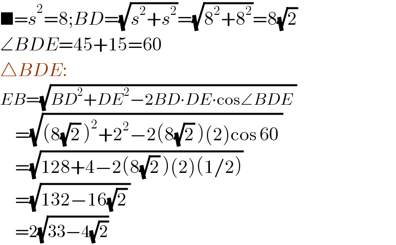 ■=s^2 =8;BD=(√(s^2 +s^2 ))=(√(8^2 +8^2 ))=8(√2)  ∠BDE=45+15=60  △BDE:  EB=(√(BD^2 +DE^2 −2BD∙DE∙cos∠BDE ))        =(√((8(√2) )^2 +2^2 −2(8(√2) )(2)cos 60 ))        =(√(128+4−2(8(√2) )(2)(1/2)))        =(√(132−16(√2) ))        =2(√(33−4(√2)))   