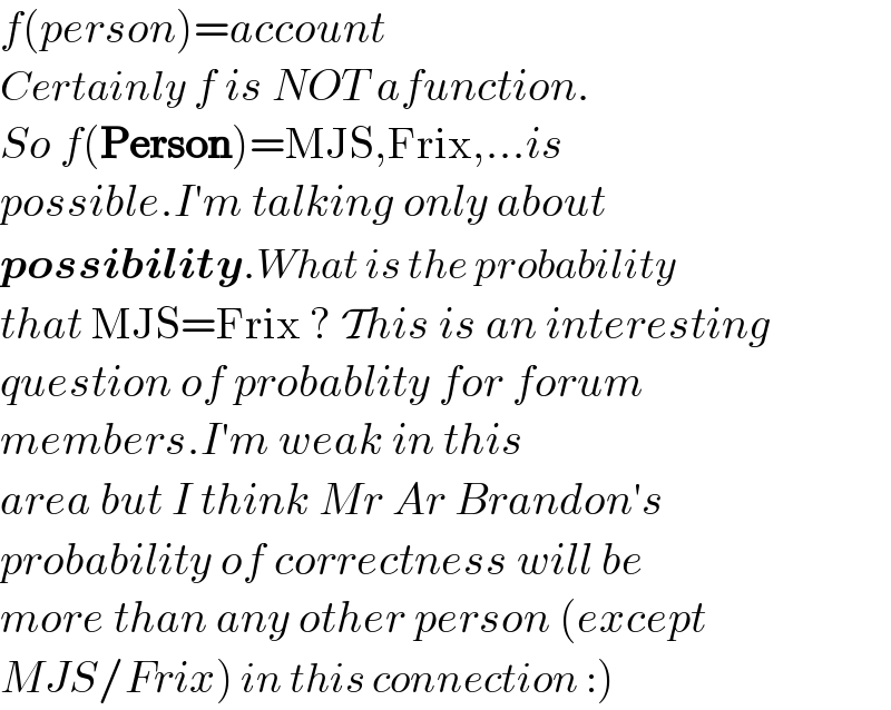 f(person)=account  Certainly f is NOT afunction.  So f(Person)=MJS,Frix,...is   possible.I′m talking only about  possibility.What is the probability  that MJS=Frix ? This is an interesting  question of probablity for forum  members.I′m weak in this  area but I think Mr Ar Brandon′s  probability of correctness will be  more than any other person (except  MJS/Frix) in this connection :)  