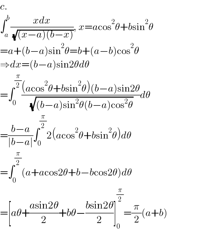 c.  ∫_a ^b ((xdx)/( (√((x−a)(b−x))))), x=acos^2 θ+bsin^2 θ  =a+(b−a)sin^2 θ=b+(a−b)cos^2 θ  ⇒dx=(b−a)sin2θdθ  =∫_0 ^(π/2) (((acos^2 θ+bsin^2 θ)(b−a)sin2θ)/( (√((b−a)sin^2 θ(b−a)cos^2 θ))))dθ  =((b−a)/(∣b−a∣))∫_0 ^(π/2) 2(acos^2 θ+bsin^2 θ)dθ  =∫_0 ^(π/2) (a+acos2θ+b−bcos2θ)dθ  =[aθ+((asin2θ)/2)+bθ−((bsin2θ)/2)]_0 ^(π/2) =(π/2)(a+b)  