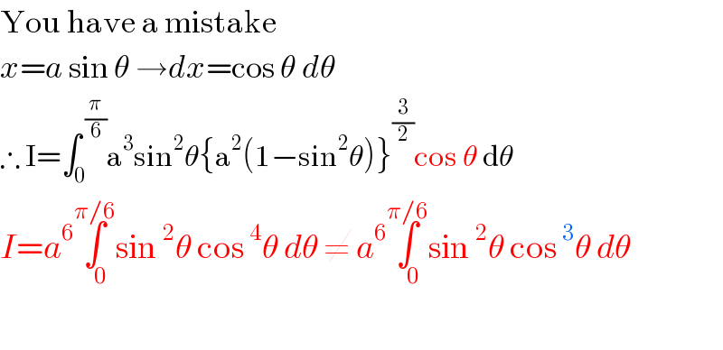 You have a mistake  x=a sin θ →dx=cos θ dθ  ∴ I=∫_0 ^( (π/6)) a^3 sin^2 θ{a^2 (1−sin^2 θ)}^(3/2) cos θ dθ  I=a^6 ∫_(   0) ^(π/6) sin^2 θ cos^4 θ dθ ≠ a^6 ∫_(   0) ^(π/6) sin^2 θ cos^3 θ dθ    