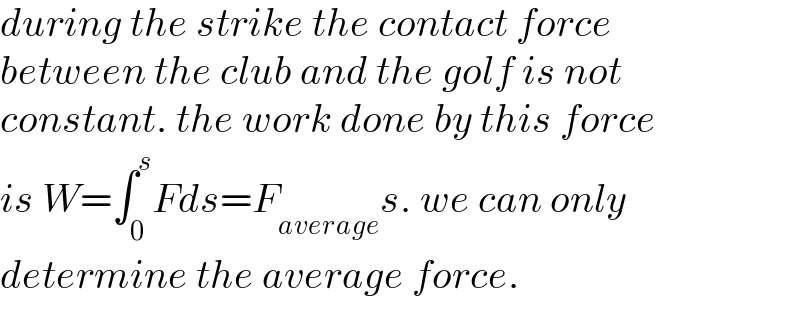 during the strike the contact force  between the club and the golf is not  constant. the work done by this force  is W=∫_0 ^s Fds=F_(average) s. we can only  determine the average force.  