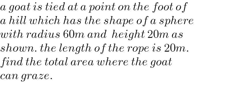 a goat is tied at a point on the foot of  a hill which has the shape of a sphere   with radius 60m and  height 20m as   shown. the length of the rope is 20m.  find the total area where the goat   can graze.   