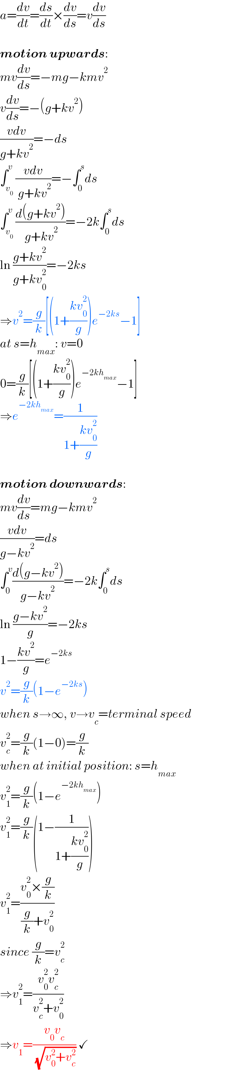 a=(dv/dt)=(ds/dt)×(dv/ds)=v(dv/ds)    motion upwards:  mv(dv/ds)=−mg−kmv^2   v(dv/ds)=−(g+kv^2 )  ((vdv)/(g+kv^2 ))=−ds  ∫_v_0  ^v ((vdv)/( g+kv^2 ))=−∫_0 ^s ds  ∫_v_0  ^v ((d(g+kv^2 ))/( g+kv^2 ))=−2k∫_0 ^s ds  ln ((g+kv^2 )/(g+kv_0 ^2 ))=−2ks  ⇒v^2 =(g/k)[(1+((kv_0 ^2 )/g))e^(−2ks) −1]  at s=h_(max) : v=0  0=(g/k)[(1+((kv_0 ^2 )/g))e^(−2kh_(max) ) −1]  ⇒e^(−2kh_(max) ) =(1/(1+((kv_0 ^2 )/g)))    motion downwards:  mv(dv/ds)=mg−kmv^2   ((vdv)/(g−kv^2 ))=ds  ∫_0 ^v ((d(g−kv^2 ))/(g−kv^2 ))=−2k∫_0 ^s ds  ln ((g−kv^2 )/g)=−2ks  1−((kv^2 )/g)=e^(−2ks)   v^2 =(g/k)(1−e^(−2ks) )  when s→∞, v→v_c =terminal speed  v_c ^2 =(g/k)(1−0)=(g/k)  when at initial position: s=h_(max)   v_1 ^2 =(g/k)(1−e^(−2kh_(max) ) )  v_1 ^2 =(g/k)(1−(1/(1+((kv_0 ^2 )/g))))  v_1 ^2 =((v_0 ^2 ×(g/k))/((g/k)+v_0 ^2 ))  since (g/k)=v_c ^2   ⇒v_1 ^2 =((v_0 ^2 v_c ^2 )/(v_c ^2 +v_0 ^2 ))  ⇒v_1 =((v_0 v_c )/( (√(v_0 ^2 +v_c ^2 )))) ✓  