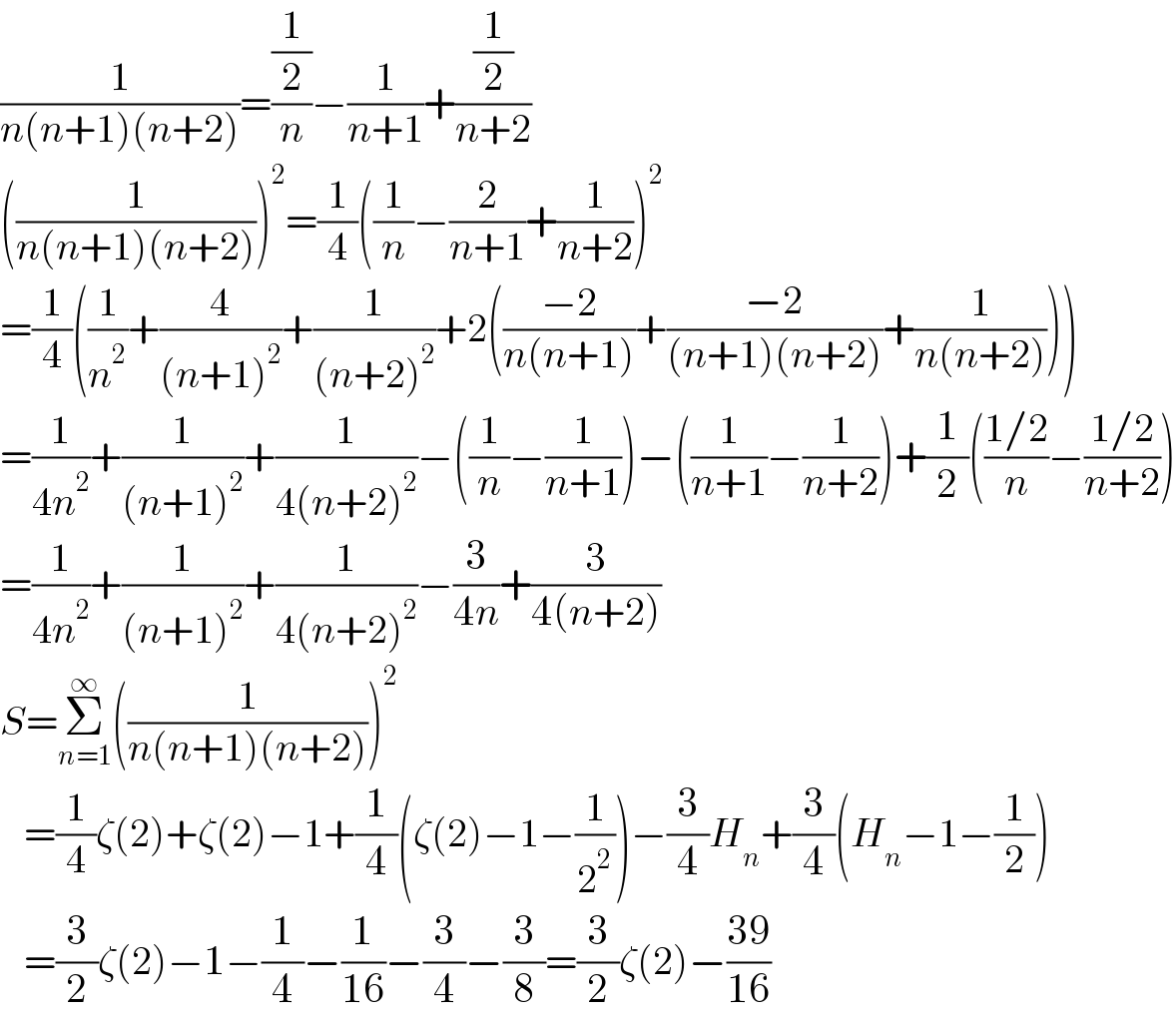 (1/(n(n+1)(n+2)))=((1/2)/n)−(1/(n+1))+((1/2)/(n+2))  ((1/(n(n+1)(n+2))))^2 =(1/4)((1/n)−(2/(n+1))+(1/(n+2)))^2   =(1/4)((1/n^2 )+(4/((n+1)^2 ))+(1/((n+2)^2 ))+2(((−2)/(n(n+1)))+((−2)/((n+1)(n+2)))+(1/(n(n+2)))))  =(1/(4n^2 ))+(1/((n+1)^2 ))+(1/(4(n+2)^2 ))−((1/n)−(1/(n+1)))−((1/(n+1))−(1/(n+2)))+(1/2)(((1/2)/n)−((1/2)/(n+2)))  =(1/(4n^2 ))+(1/((n+1)^2 ))+(1/(4(n+2)^2 ))−(3/(4n))+(3/(4(n+2)))  S=Σ_(n=1) ^∞ ((1/(n(n+1)(n+2))))^2      =(1/4)ζ(2)+ζ(2)−1+(1/4)(ζ(2)−1−(1/2^2 ))−(3/4)H_n +(3/4)(H_n −1−(1/2))     =(3/2)ζ(2)−1−(1/4)−(1/(16))−(3/4)−(3/8)=(3/2)ζ(2)−((39)/(16))  