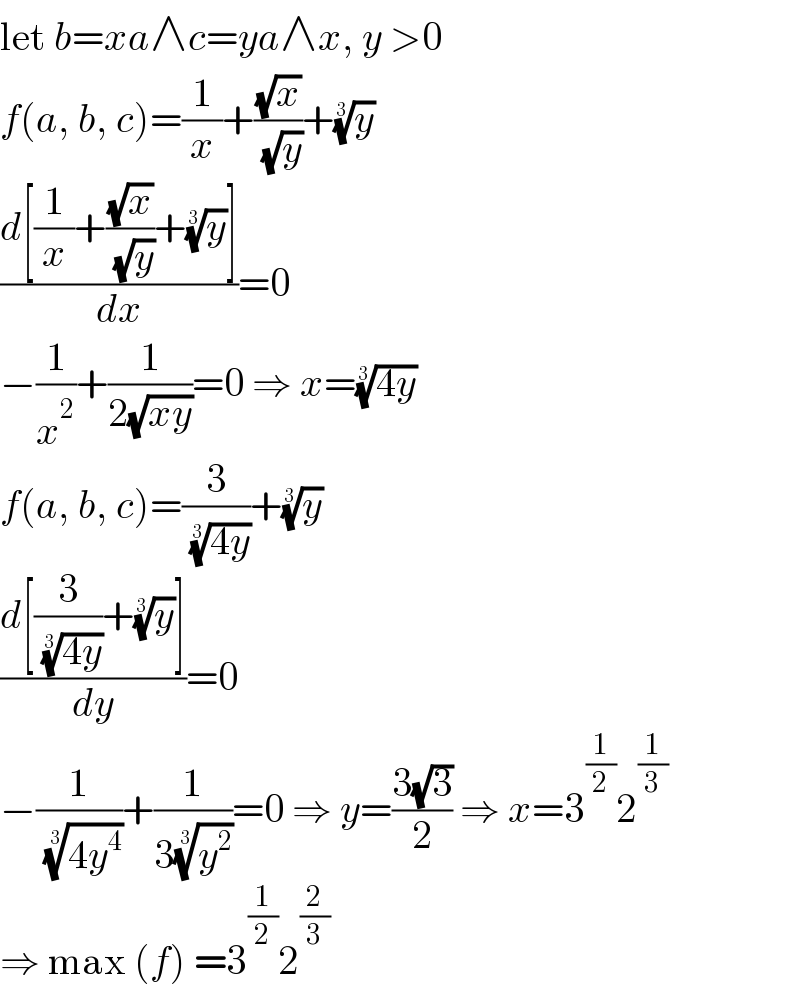 let b=xa∧c=ya∧x, y >0  f(a, b, c)=(1/x)+((√x)/( (√y)))+(y)^(1/3)   ((d[(1/x)+((√x)/( (√y)))+(y)^(1/3) ])/dx)=0  −(1/x^2 )+(1/(2(√(xy))))=0 ⇒ x=((4y))^(1/3)   f(a, b, c)=(3/( ((4y))^(1/3) ))+(y)^(1/3)   ((d[(3/( ((4y))^(1/3) ))+(y)^(1/3) ])/dy)=0  −(1/( ((4y^4 ))^(1/3) ))+(1/(3(y^2 )^(1/3) ))=0 ⇒ y=((3(√3))/2) ⇒ x=3^(1/2) 2^(1/3)   ⇒ max (f) =3^(1/2) 2^(2/3)   