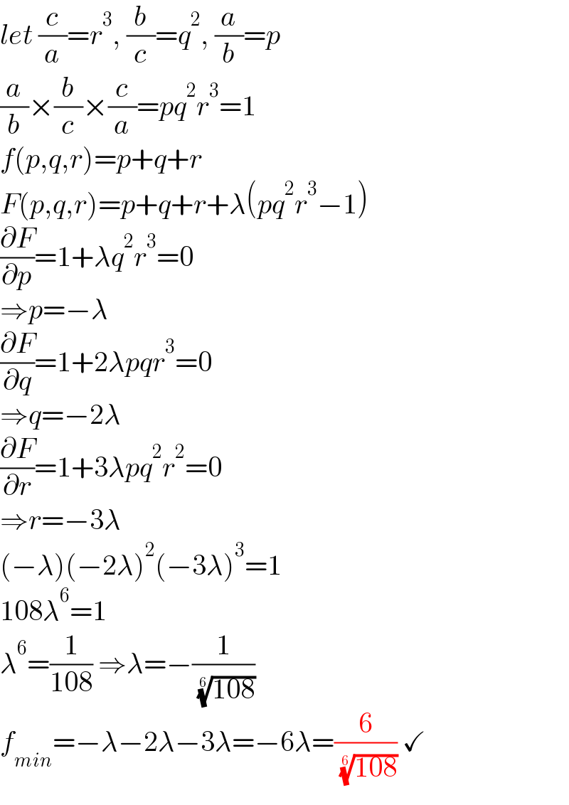 let (c/a)=r^3 , (b/c)=q^2 , (a/b)=p  (a/b)×(b/c)×(c/a)=pq^2 r^3 =1  f(p,q,r)=p+q+r  F(p,q,r)=p+q+r+λ(pq^2 r^3 −1)  (∂F/∂p)=1+λq^2 r^3 =0   ⇒p=−λ  (∂F/∂q)=1+2λpqr^3 =0   ⇒q=−2λ  (∂F/∂r)=1+3λpq^2 r^2 =0   ⇒r=−3λ  (−λ)(−2λ)^2 (−3λ)^3 =1  108λ^6 =1  λ^6 =(1/(108)) ⇒λ=−(1/( ((108))^(1/6) ))  f_(min) =−λ−2λ−3λ=−6λ=(6/( ((108))^(1/6) )) ✓  