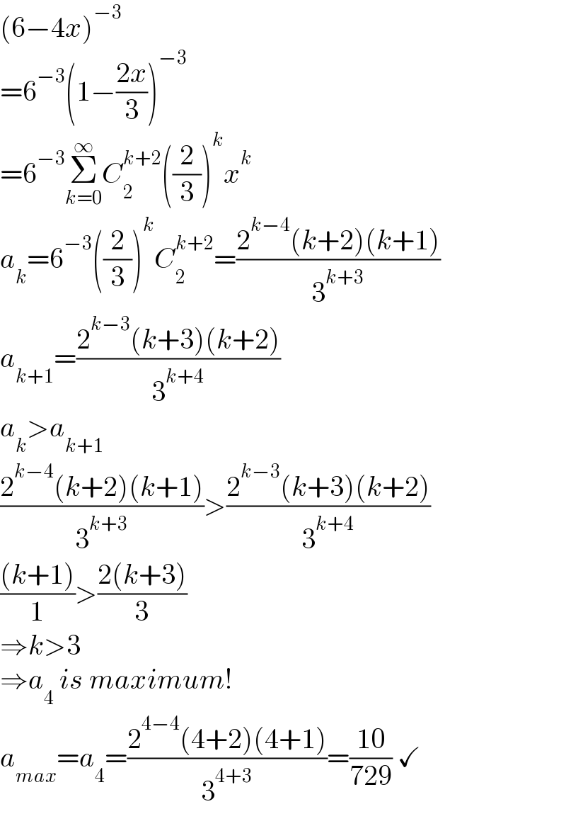 (6−4x)^(−3)   =6^(−3) (1−((2x)/3))^(−3)   =6^(−3) Σ_(k=0) ^∞ C_2 ^(k+2) ((2/3))^k x^k   a_k =6^(−3) ((2/3))^k C_2 ^(k+2) =((2^(k−4) (k+2)(k+1))/3^(k+3) )  a_(k+1) =((2^(k−3) (k+3)(k+2))/3^(k+4) )  a_k >a_(k+1)   ((2^(k−4) (k+2)(k+1))/3^(k+3) )>((2^(k−3) (k+3)(k+2))/3^(k+4) )  (((k+1))/1)>((2(k+3))/3)  ⇒k>3  ⇒a_4  is maximum!  a_(max) =a_4 =((2^(4−4) (4+2)(4+1))/3^(4+3) )=((10)/(729)) ✓  