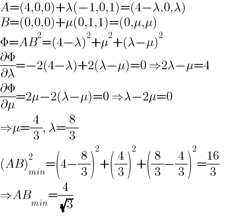 A=(4,0,0)+λ(−1,0,1)=(4−λ,0,λ)  B=(0,0,0)+μ(0,1,1)=(0,μ,μ)  Φ=AB^2 =(4−λ)^2 +μ^2 +(λ−μ)^2   (∂Φ/∂λ)=−2(4−λ)+2(λ−μ)=0 ⇒2λ−μ=4  (∂Φ/∂μ)=2μ−2(λ−μ)=0 ⇒λ−2μ=0  ⇒μ=(4/3), λ=(8/3)  (AB)_(min) ^2 =(4−(8/3))^2 +((4/3))^2 +((8/3)−(4/3))^2 =((16)/3)  ⇒AB_(min) =(4/( (√3)))  