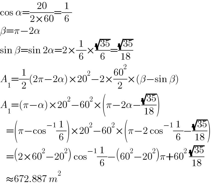 cos α=((20)/(2×60))=(1/6)  β=π−2α  sin β=sin 2α=2×(1/6)×((√(35))/6)=((√(35))/(18))  A_1 =(1/2)(2π−2α)×20^2 −2×((60^2 )/2)×(β−sin β)  A_1 =(π−α)×20^2 −60^2 ×(π−2α−((√(35))/(18)))     =(π−cos^(−1) (1/6))×20^2 −60^2 ×(π−2 cos^(−1) (1/6)−((√(35))/(18)))     =(2×60^2 −20^2 ) cos^(−1) (1/6)−(60^2 −20^2 )π+60^2  ((√(35))/(18))     ≈672.887 m^2   