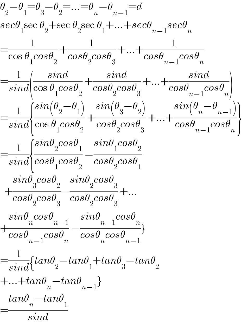 θ_2 −θ_1 =θ_3 −θ_2 =...=θ_n −θ_(n−1) =d  secθ_1 sec θ_2 +sec θ_2 sec θ_1 +...+secθ_(n−1) secθ_n   =(1/(cos θ_1 cosθ_2 )) +(1/(cosθ_2 cosθ_3 )) +...+(1/(cosθ_(n−1) cosθ_n ))  =(1/(sind))(((sind)/(cos θ_1 cosθ_2 )) +((sind)/(cosθ_2 cosθ_3 )) +...+((sind)/(cosθ_(n−1) cosθ_n )))  =(1/(sind)){((sin(θ_2 −θ_1 ))/(cos θ_1 cosθ_2 )) +((sin(θ_3 −θ_2 ))/(cosθ_2 cosθ_3 )) +...+((sin(θ_n −θ_(n−1) ))/(cosθ_(n−1) cosθ_n ))}  =(1/(sind)){((sinθ_2 cosθ_1 )/(cosθ_1 cosθ_2 )) −((sinθ_1 cosθ_2 )/(cosθ_2 cosθ_1 ))    +((sinθ_3 cosθ_2 )/(cosθ_2 cosθ_3 ))−((sinθ_2 cosθ_3 )/(cosθ_2 cosθ_3 )) +...  +((sinθ_n cosθ_(n−1) )/(cosθ_(n−1) cosθ_n )) −((sinθ_(n−1) cosθ_n )/(cosθ_n cosθ_(n−1) ))}  =(1/(sind)){tanθ_2 −tanθ_1 +tanθ_3 −tanθ_2   +...+tanθ_n −tanθ_(n−1) }  =((tanθ_n −tanθ_1 )/(sind))  