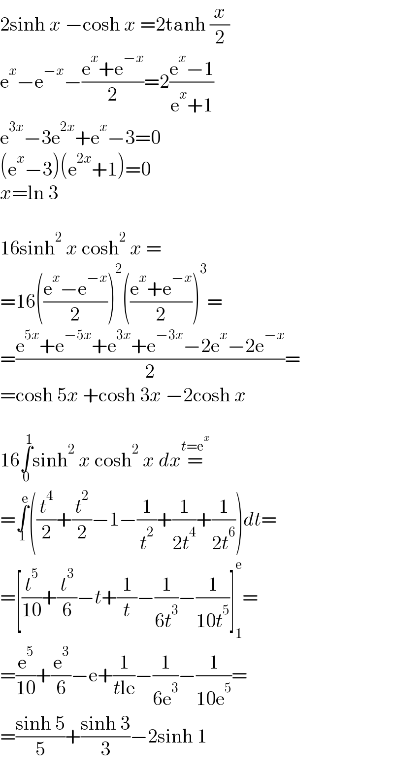 2sinh x −cosh x =2tanh (x/2)  e^x −e^(−x) −((e^x +e^(−x) )/2)=2((e^x −1)/(e^x +1))  e^(3x) −3e^(2x) +e^x −3=0  (e^x −3)(e^(2x) +1)=0  x=ln 3    16sinh^2  x cosh^2  x =  =16(((e^x −e^(−x) )/2))^2 (((e^x +e^(−x) )/2))^3 =  =((e^(5x) +e^(−5x) +e^(3x) +e^(−3x) −2e^x −2e^(−x) )/2)=  =cosh 5x +cosh 3x −2cosh x    16∫_0 ^1 sinh^2  x cosh^2  x dx=^(t=e^x )   =∫_1 ^e ((t^4 /2)+(t^2 /2)−1−(1/t^2 )+(1/(2t^4 ))+(1/(2t^6 )))dt=  =[(t^5 /(10))+(t^3 /6)−t+(1/t)−(1/(6t^3 ))−(1/(10t^5 ))]_1 ^e =  =(e^5 /(10))+(e^3 /6)−e+(1/(tle))−(1/(6e^3 ))−(1/(10e^5 ))=  =((sinh 5)/5)+((sinh 3)/3)−2sinh 1  
