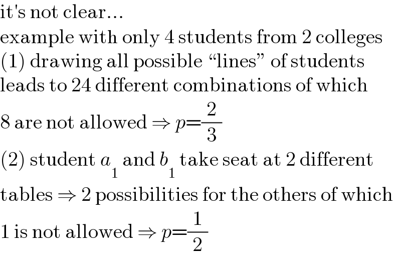 it′s not clear...  example with only 4 students from 2 colleges  (1) drawing all possible “lines” of students  leads to 24 different combinations of which  8 are not allowed ⇒ p=(2/3)  (2) student a_1  and b_1  take seat at 2 different  tables ⇒ 2 possibilities for the others of which  1 is not allowed ⇒ p=(1/2)  