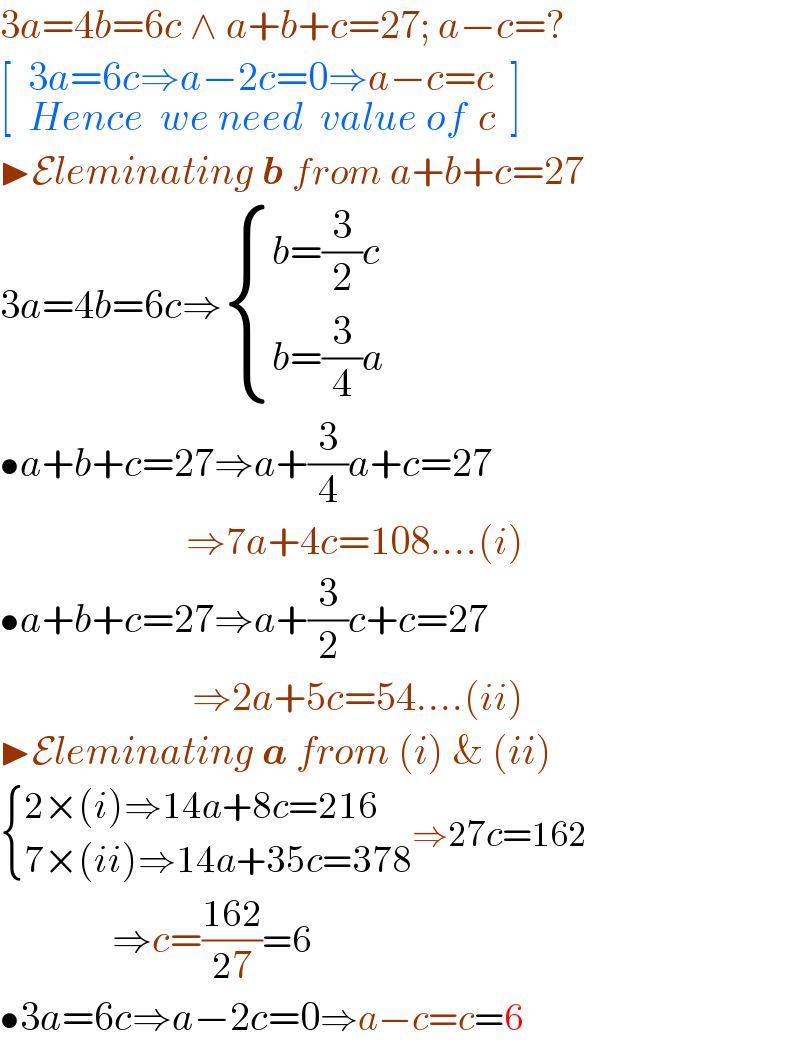 3a=4b=6c ∧ a+b+c=27; a−c=?  [ _(  _( ) ) 3a=6c⇒a−2c=0⇒a−c=c_(Hence   we need   value of  c)   ]  ▶Eleminating b from a+b+c=27  3a=4b=6c⇒ { ((b=(3/2)c)),((b=(3/4)a)) :}   •a+b+c=27⇒a+(3/4)a+c=27                              ⇒7a+4c=108....(i)  •a+b+c=27⇒a+(3/2)c+c=27                               ⇒2a+5c=54....(ii)  ▶Eleminating a from (i) & (ii)   { ((2×(i)⇒14a+8c=216)),((7×(ii)⇒14a+35c=378)) :}⇒27c=162                ⇒c=((162)/(27))=6  •3a=6c⇒a−2c=0⇒a−c=c=6  