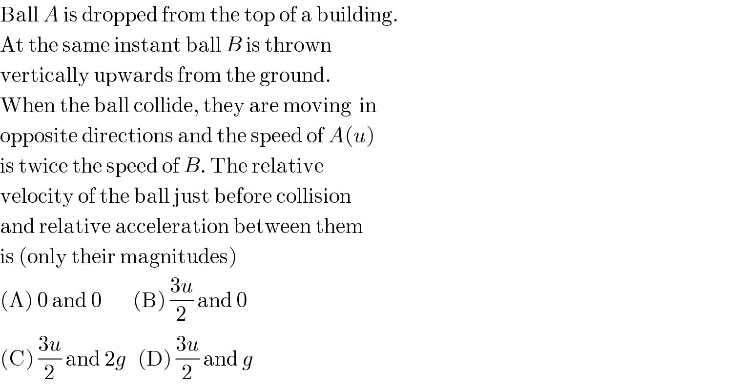 Ball A is dropped from the top of a building.  At the same instant ball B is thrown  vertically upwards from the ground.  When the ball collide, they are moving  in  opposite directions and the speed of A(u)  is twice the speed of B. The relative   velocity of the ball just before collision  and relative acceleration between them  is (only their magnitudes)  (A) 0 and 0        (B) ((3u)/2) and 0  (C) ((3u)/2) and 2g   (D) ((3u)/2) and g  