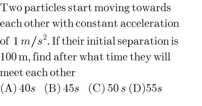 Two particles start moving towards  each other with constant acceleration  of  1 m/s^2 . If their initial separation is  100 m, find after what time they will  meet each other  (A) 40s    (B) 45s    (C) 50 s (D)55s  