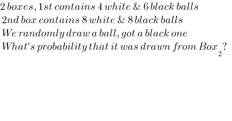 2 boxes, 1st contains 4 white & 6 black balls   2nd box contains 8 white & 8 black balls   We randomly draw a ball, got a black one   What′s probability that it was drawn from Box_2 ?  