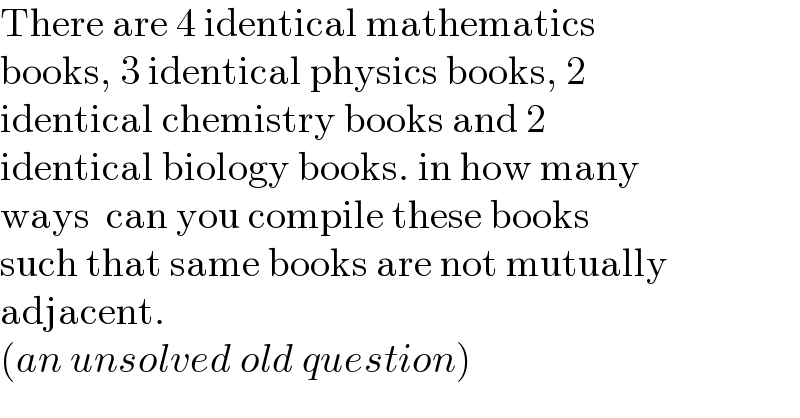 There are 4 identical mathematics  books, 3 identical physics books, 2  identical chemistry books and 2  identical biology books. in how many  ways  can you compile these books  such that same books are not mutually  adjacent.  (an unsolved old question)  