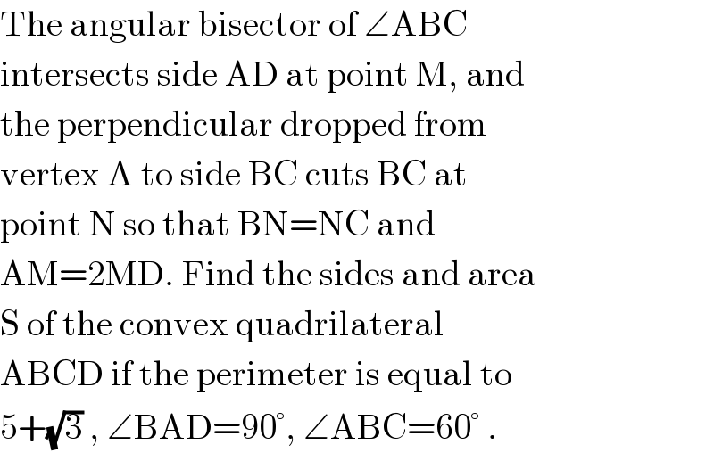 The angular bisector of ∠ABC  intersects side AD at point M, and  the perpendicular dropped from  vertex A to side BC cuts BC at  point N so that BN=NC and  AM=2MD. Find the sides and area  S of the convex quadrilateral  ABCD if the perimeter is equal to  5+(√3) , ∠BAD=90°, ∠ABC=60° .  