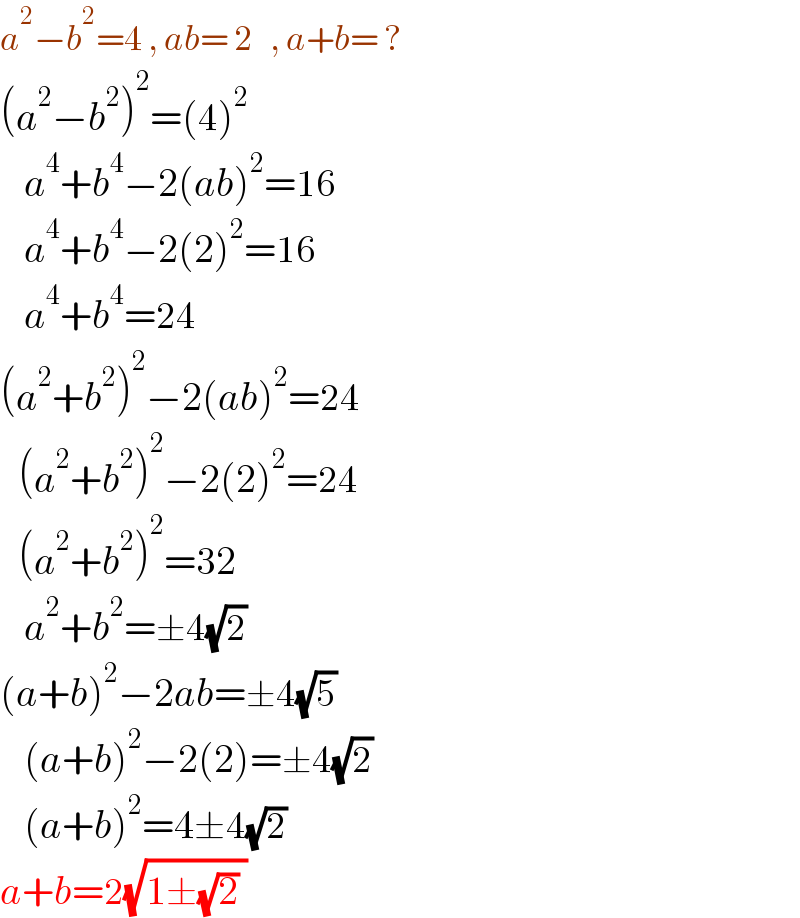 a^2 −b^2 =4 , ab= 2   , a+b= ?  (a^2 −b^2 )^2 =(4)^2       a^4 +b^4 −2(ab)^2 =16      a^4 +b^4 −2(2)^2 =16      a^4 +b^4 =24  (a^2 +b^2 )^2 −2(ab)^2 =24     (a^2 +b^2 )^2 −2(2)^2 =24     (a^2 +b^2 )^2 =32      a^2 +b^2 =±4(√2)  (a+b)^2 −2ab=±4(√5)      (a+b)^2 −2(2)=±4(√2)      (a+b)^2 =4±4(√2)  a+b=2(√(1±(√2) ))   