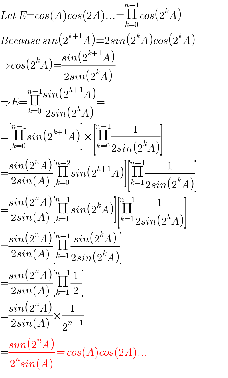 Let E=cos(A)cos(2A)...=Π_(k=0) ^(n−1) cos(2^k A)  Because sin(2^(k+1) A)=2sin(2^k A)cos(2^k A)  ⇒cos(2^k A)=((sin(2^(k+1) A))/(2sin(2^k A)))  ⇒E=Π_(k=0) ^(n−1) ((sin(2^(k+1) A))/(2sin(2^k A)))=  =[Π_(k=0) ^(n−1) sin(2^(k+1) A)]×[Π_(k=0) ^(n−1) (1/(2sin(2^k A)))]  =((sin(2^n A))/(2sin(A)))[Π_(k=0) ^(n−2) sin(2^(k+1) A)][Π_(k=1) ^(n−1) (1/(2sin(2^k A)))]  =((sin(2^n A))/(2sin(A)))[Π_(k=1) ^(n−1) sin(2^k A)][Π_(k=1) ^(n−1) (1/(2sin(2^k A)))]  =((sin(2^n A))/(2sin(A)))[Π_(k=1) ^(n−1) ((sin(2^k A))/(2sin(2^k A)))]  =((sin(2^n A))/(2sin(A)))[Π_(k=1) ^(n−1) (1/2)]  =((sin(2^n A))/(2sin(A)))×(1/2^(n−1) )  =((sun(2^n A))/(2^n sin(A))) = cos(A)cos(2A)...  