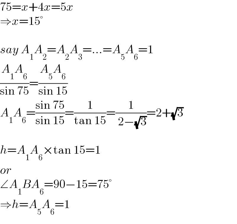 75=x+4x=5x  ⇒x=15°    say A_1 A_2 =A_2 A_3 =...=A_5 A_6 =1  ((A_1 A_6 )/(sin 75))=((A_5 A_6 )/(sin 15))  A_1 A_6 =((sin 75)/(sin 15))=(1/(tan 15))=(1/( 2−(√3)))=2+(√3)    h=A_1 A_6 ×tan 15=1  or  ∠A_1 BA_6 =90−15=75°  ⇒h=A_5 A_6 =1  