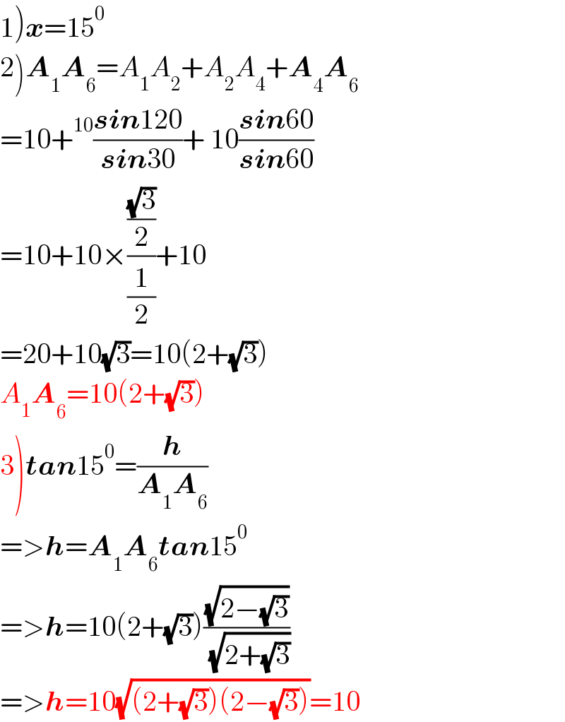 1)x=15^0   2)A_1 A_6 =A_1 A_2 +A_2 A_4 +A_4 A_6   =10+^(10) ((sin120)/(sin30))+ 10((sin60)/(sin60))  =10+10×(((√3)/2)/(1/2))+10  =20+10(√3)=10(2+(√3))  A_1 A_6 =10(2+(√3))  3)tan15^0 =(h/(A_1 A_6 ))  =>h=A_1 A_6 tan15^0   =>h=10(2+(√3))((√(2−(√3)))/( (√(2+(√3)))))  =>h=10(√((2+(√3))(2−(√3))))=10  