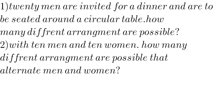 1)twenty men are invited for a dinner and are to   be seated around a circular table.how  many diffrent arrangment are possible?  2)with ten men and ten women. how many  diffrent arrangment are possible that  alternate men and women?    