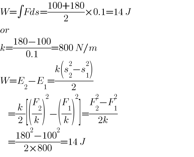 W=∫Fds=((100+180)/2)×0.1=14 J  or  k=((180−100)/(0.1))=800 N/m  W=E_2 −E_1 =((k(s_2 ^2 −s_1 ^2 ))/2)      =(k/2)[((F_2 /k))^2 −((F_1 /k))^2 ]=((F_2 ^2 −F_1 ^2 )/(2k))      =((180^2 −100^2 )/(2×800))=14 J  