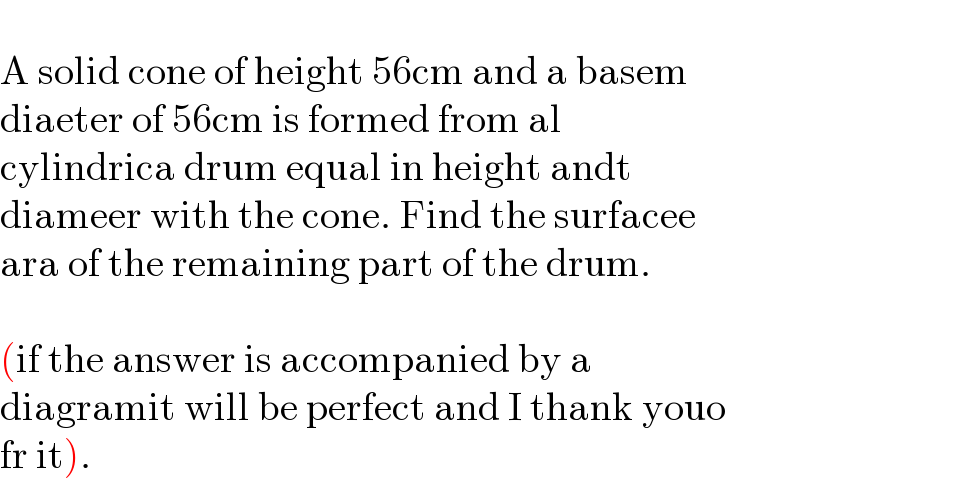   A solid cone of height 56cm and a basem  diaeter of 56cm is formed from al  cylindrica drum equal in height andt  diameer with the cone. Find the surfacee  ara of the remaining part of the drum.    (if the answer is accompanied by a   diagramit will be perfect and I thank youo  fr it).  