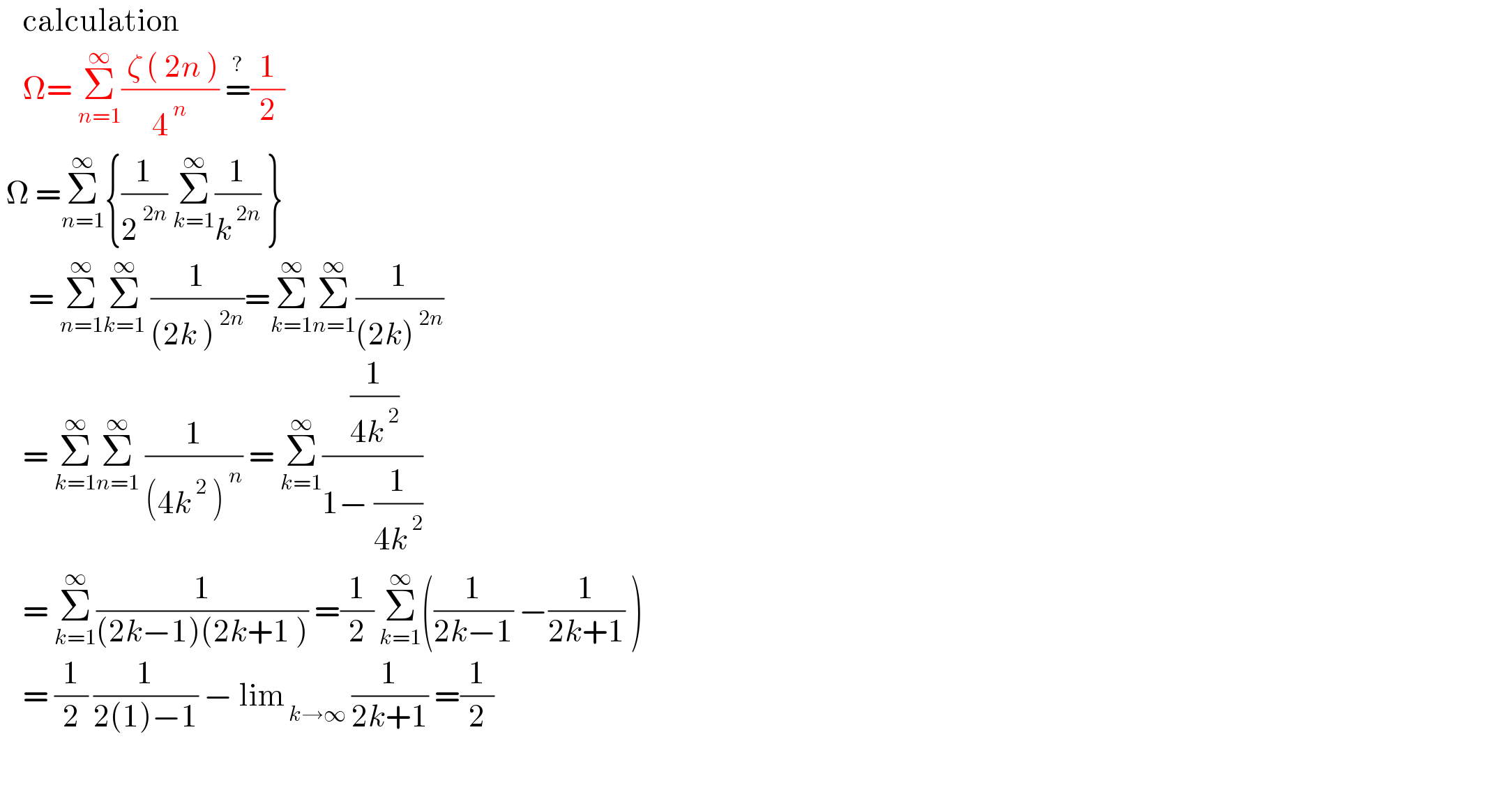     calculation      Ω= Σ_(n=1) ^∞ (( ζ ( 2n ))/4^( n) ) =^? (1/2)    Ω =Σ_(n=1) ^∞ {(1/2^( 2n) ) Σ_(k=1) ^∞ (1/k^( 2n) ) }       = Σ_(n=1) ^∞ Σ_(k=1) ^∞  (1/((2k )^( 2n) ))=Σ_(k=1) ^∞ Σ_(n=1) ^∞ (1/((2k)^( 2n) ))      = Σ_(k=1) ^∞ Σ_(n=1) ^∞  (1/((4k^( 2)  )^( n) )) = Σ_(k=1) ^∞ (( (1/(4k^( 2) )))/(1− (1/(4k^( 2) ))))      = Σ_(k=1) ^∞ (1/((2k−1)(2k+1 ))) =(1/2) Σ_(k=1) ^∞ ((1/(2k−1)) −(1/(2k+1)) )      = (1/2) (1/(2(1)−1)) − lim_( k→∞)  (1/(2k+1)) =(1/2)    