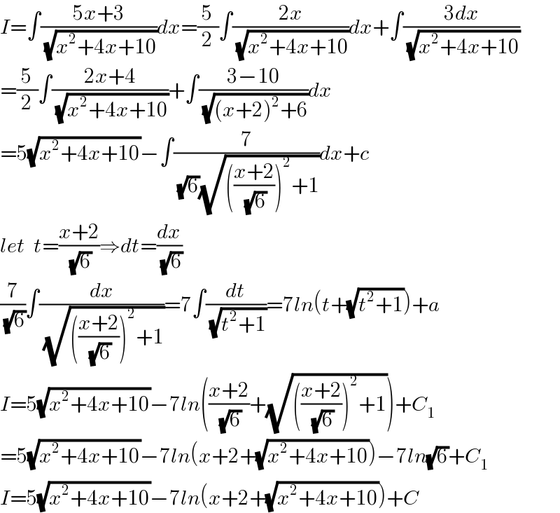 I=∫((5x+3)/(√(x^2 +4x+10)))dx=(5/2)∫((2x)/(√(x^2 +4x+10)))dx+∫((3dx)/(√(x^2 +4x+10)))  =(5/2)∫((2x+4)/(√(x^2 +4x+10)))+∫((3−10)/(√((x+2)^2 +6)))dx  =5(√(x^2 +4x+10))−∫(7/((√6)(√((((x+2)/(√6)))^2 +1))))dx+c  let  t=((x+2)/(√6))⇒dt=(dx/(√6))  (7/(√6))∫(dx/(√((((x+2)/(√6)))^2 +1)))=7∫(dt/(√(t^2 +1)))=7ln(t+(√(t^2 +1)))+a  I=5(√(x^2 +4x+10))−7ln(((x+2)/(√6))+(√((((x+2)/(√6)))^2 +1)))+C_1   =5(√(x^2 +4x+10))−7ln(x+2+(√(x^2 +4x+10)))−7ln(√6)+C_1   I=5(√(x^2 +4x+10))−7ln(x+2+(√(x^2 +4x+10)))+C  
