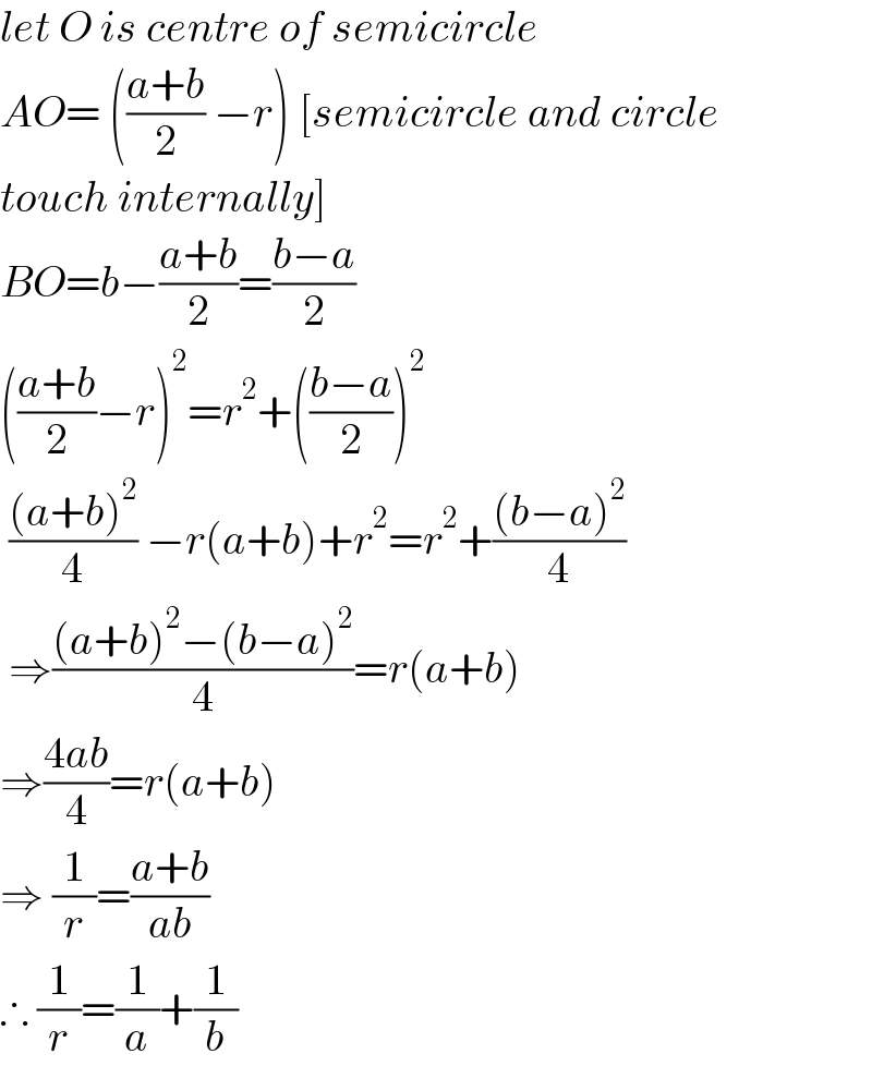 let O is centre of semicircle  AO= (((a+b)/2) −r) [semicircle and circle  touch internally]  BO=b−((a+b)/2)=((b−a)/2)  (((a+b)/2)−r)^2 =r^2 +(((b−a)/2))^2    (((a+b)^2 )/4) −r(a+b)+r^2 =r^2 +(((b−a)^2 )/4)   ⇒(((a+b)^2 −(b−a)^2 )/4)=r(a+b)  ⇒((4ab)/4)=r(a+b)  ⇒ (1/r)=((a+b)/(ab))  ∴ (1/r)=(1/a)+(1/b)  