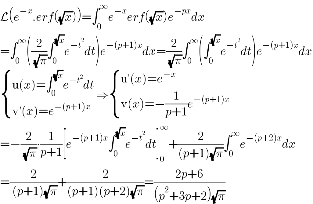 L(e^(−x) .erf((√x)))=∫_0 ^∞ e^(−x) erf((√x))e^(−px) dx  =∫_0 ^∞ ((2/( (√π)))∫_0 ^(√x) e^(−t^2 ) dt)e^(−(p+1)x) dx=(2/( (√π)))∫_0 ^∞ (∫_0 ^(√x) e^(−t^2 ) dt)e^(−(p+1)x) dx   { ((u(x)=∫_0 ^(√x) e^(−t^2 ) dt)),((v′(x)=e^(−(p+1)x) )) :} ⇒ { ((u′(x)=e^(−x) )),((v(x)=−(1/(p+1))e^(−(p+1)x) )) :}  =−(2/( (√π)))∙(1/(p+1))[e^(−(p+1)x) ∫_0 ^(√x) e^(−t^2 ) dt]_0 ^∞ +(2/((p+1)(√π)))∫_0 ^∞ e^(−(p+2)x) dx  =(2/( (p+1)(√π)))+(2/((p+1)(p+2)(√π)))=((2p+6)/((p^2 +3p+2)(√π)))  