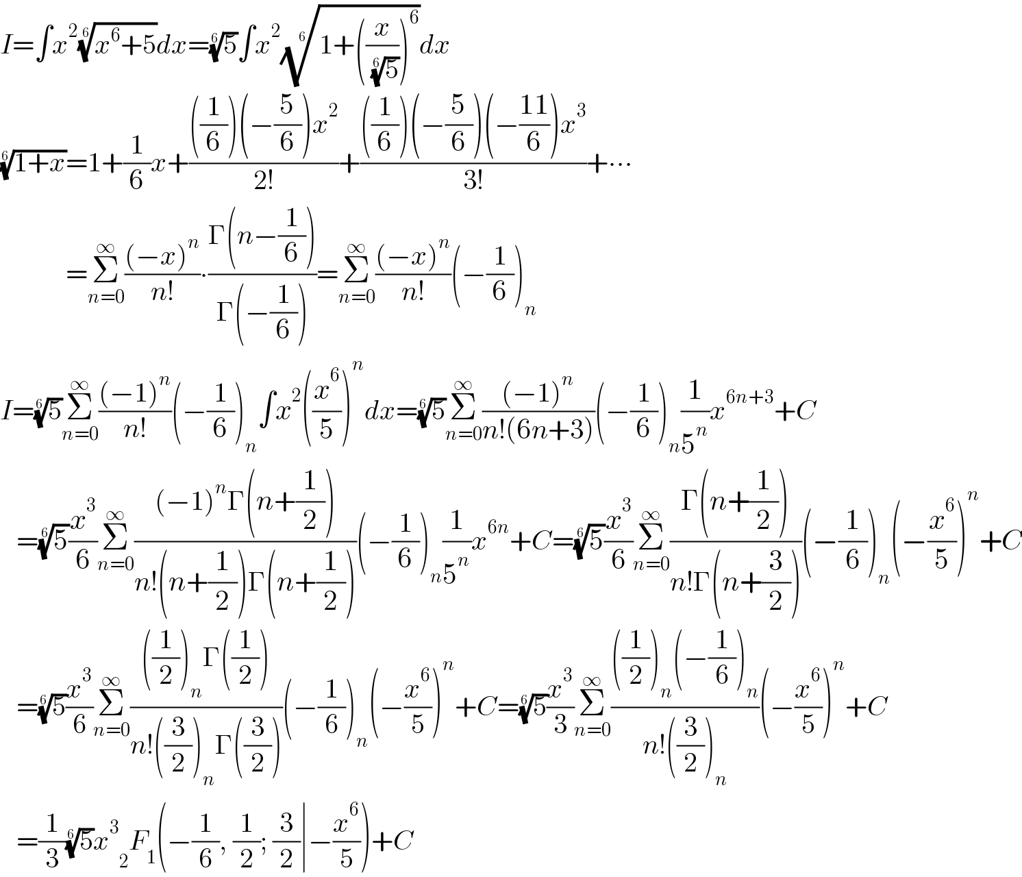 I=∫x^2 ((x^6 +5))^(1/6) dx=(5)^(1/6) ∫x^2 ((1+((x/( (5)^(1/6) )))^6 ))^(1/6) dx  ((1+x))^(1/6) =1+(1/6)x+((((1/6))(−(5/6))x^2 )/(2!))+((((1/6))(−(5/6))(−((11)/6))x^3 )/(3!))+∙∙∙              =Σ_(n=0) ^∞ (((−x)^n )/(n!))∙((Γ(n−(1/6)))/(Γ(−(1/6))))=Σ_(n=0) ^∞ (((−x)^n )/(n!))(−(1/6))_n   I=(5)^(1/6) Σ_(n=0) ^∞ (((−1)^n )/(n!))(−(1/6))_n ∫x^2 ((x^6 /5))^n dx=(5)^(1/6) Σ_(n=0) ^∞ (((−1)^n )/(n!(6n+3)))(−(1/6))_n (1/5^n )x^(6n+3) +C     =(5)^(1/6) (x^3 /6)Σ_(n=0) ^∞ (((−1)^n Γ(n+(1/2)))/(n!(n+(1/2))Γ(n+(1/2))))(−(1/6))_n (1/5^n )x^(6n) +C=(5)^(1/6) (x^3 /6)Σ_(n=0) ^∞ ((Γ(n+(1/2)))/(n!Γ(n+(3/2))))(−(1/6))_n (−(x^6 /5))^n +C     =(5)^(1/6) (x^3 /6)Σ_(n=0) ^∞ ((((1/2))_n Γ((1/2)))/(n!((3/2))_n Γ((3/2))))(−(1/6))_n (−(x^6 /5))^n +C=(5)^(1/6) (x^3 /3)Σ_(n=0) ^∞ ((((1/2))_n (−(1/6))_n )/(n!((3/2))_n ))(−(x^6 /5))^n +C     =(1/3)(5)^(1/6) x^3  _2 F_1 (−(1/6), (1/2); (3/2)∣−(x^6 /5))+C  